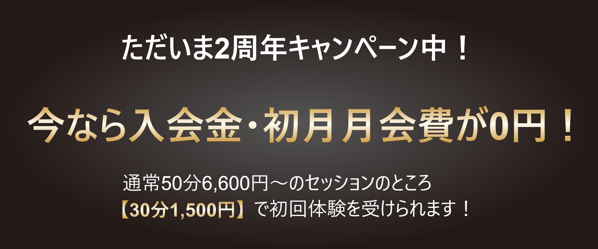 ただいま2周年キャンペーン中です。通常50分6,600円～のセッションのところ【30分1,500円】で初回体験を受けられます！ 更に今なら入会金・初月月会費が0円！