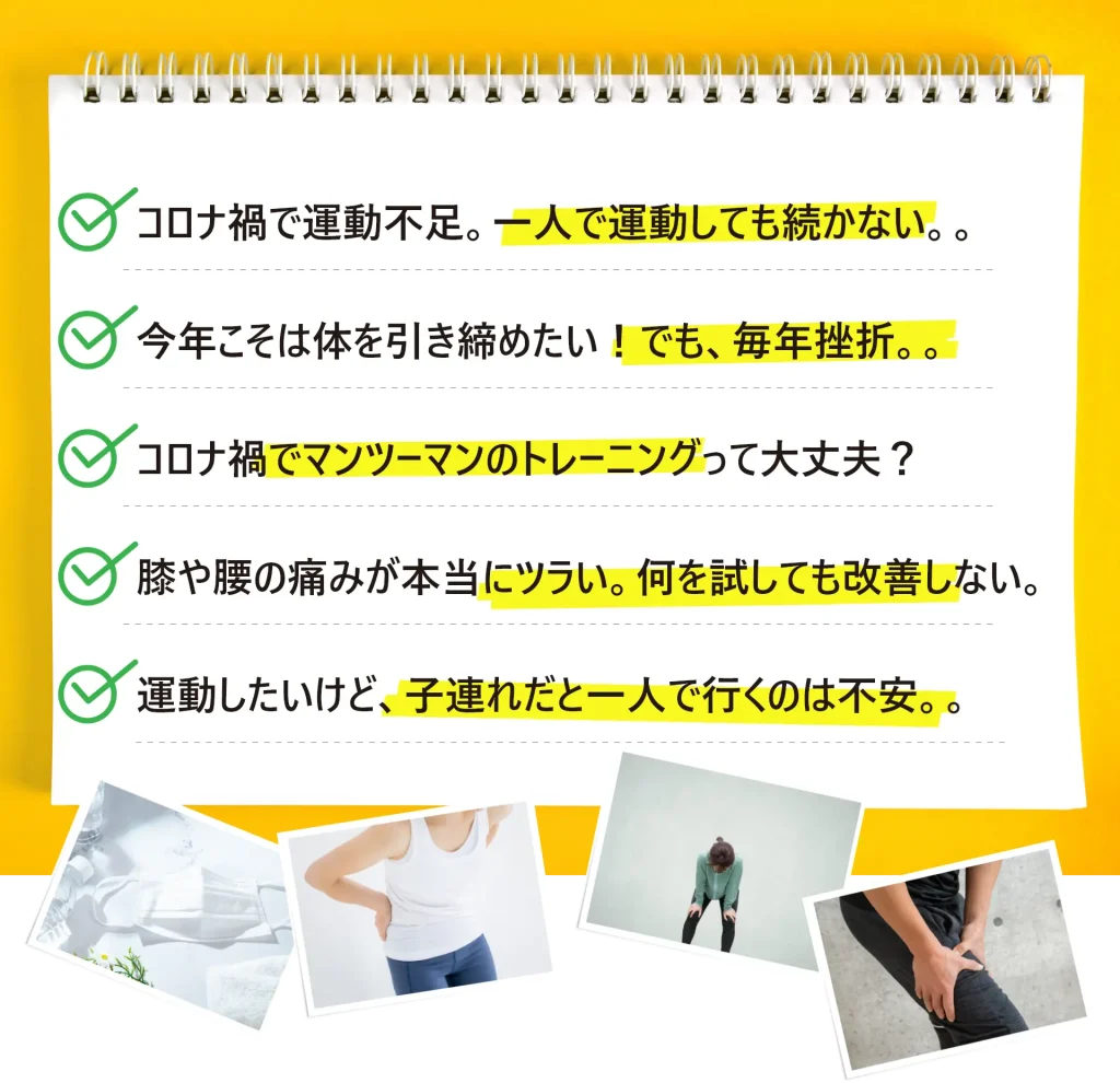 こんなお悩みはありませんか？コロナ禍で運動不足。一人で運動しても続かない。今年こそは体を引き締めたい！なかなか成功しない。やり方の問題かな。コロナ禍でマンツーマンのトレーニングって大丈夫？ 膝・腰の痛みが本当にツラい。運動したいんだけど子連れだと不安。