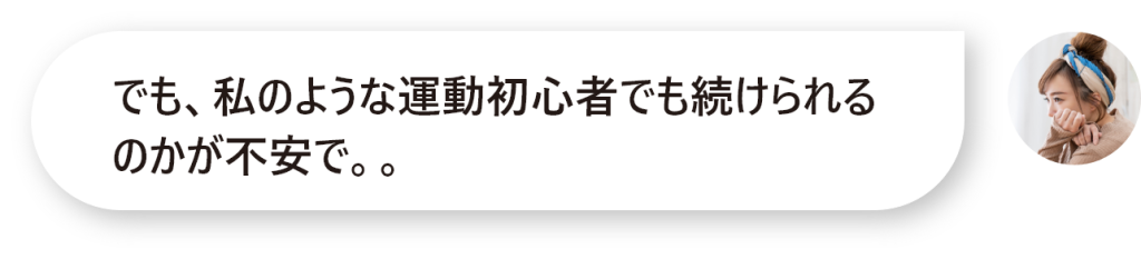 でも、私のような運動初心者でも続けられるのかが不安で。。