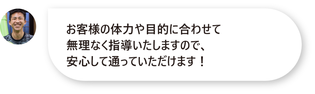 お客様の体力や目的に合わせて 無理なく指導いたしますので、 安心して通っていただけます！