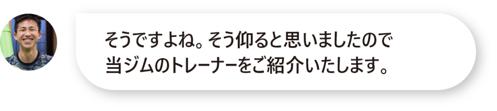 そうですよね。そう仰ると思いましたので 当ジムのトレーナーをご紹介いたします。