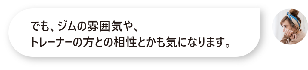 でも、ジムの雰囲気や、 トレーナーの方との相性とかも気になります。