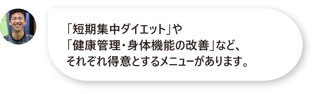 「短期集中ダイエット」や 「健康管理・身体機能の改善」など、 それぞれ得意とするメニューがあります。