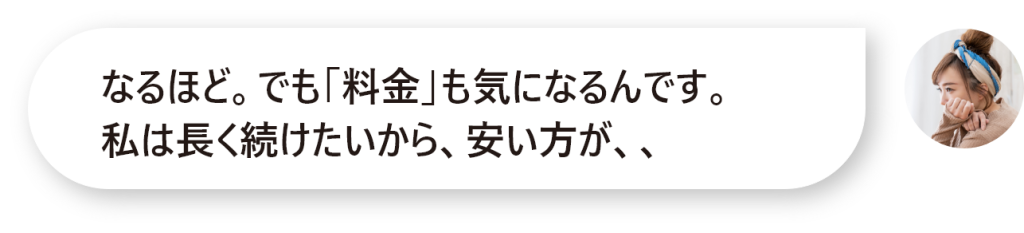 なるほど。でも「料金」も気になるんです。 私は長く続けたいから、安い方が、、