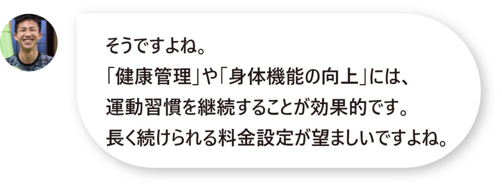 そうですよね。 「健康管理」や「身体機能の向上」には、 運動習慣を継続することが効果的です。 長く続けられる料金設定が望ましいですよね。